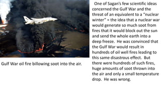 One of Sagan’s few scientific ideas
concerned the Gulf War and the
threat of an equivalent to a “nuclear
winter” = the idea that a nuclear war
would generate so much soot from
fires that it would block out the sun
and send the whole earth into a
deep freeze. He was convinced that
the Gulf War would result in
hundreds of oil well fires leading to
this same disastrous effect. But
there were hundreds of such fires,
huge amounts of soot thrown into
the air and only a small temperature
drop. He was wrong.
Gulf War oil fire billowing soot into the air.
 