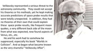 Velikovsky represented a serious threat to the
astronomy community. They could not accept
his theories or his methods, yet he kept making
accurate predictions of space probe results that
were totally unexpected. In addition, they had
no theories of their own that could explain
these space probe results, like frequent moon
quakes, a very different back side of the moon
from what was expected, new found aspects of
Venus, etc., etc.
He and his work had to somehow be
suppressed, especially his book “Worlds in
Collision”. And so began what became known
as the very shameful “Velikovsky Affair”.
 