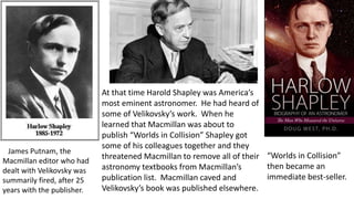 At that time Harold Shapley was America’s
most eminent astronomer. He had heard of
some of Velikovsky’s work. When he
learned that Macmillan was about to
publish “Worlds in Collision” Shapley got
some of his colleagues together and they
threatened Macmillan to remove all of their
astronomy textbooks from Macmillan’s
publication list. Macmillan caved and
Velikovsky’s book was published elsewhere.
“Worlds in Collision”
then became an
immediate best-seller.
James Putnam, the
Macmillan editor who had
dealt with Velikovsky was
summarily fired, after 25
years with the publisher.
 
