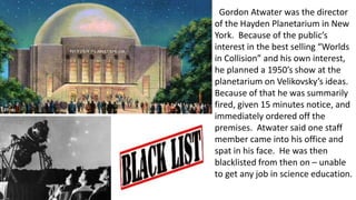 Gordon Atwater was the director
of the Hayden Planetarium in New
York. Because of the public’s
interest in the best selling “Worlds
in Collision” and his own interest,
he planned a 1950’s show at the
planetarium on Velikovsky’s ideas.
Because of that he was summarily
fired, given 15 minutes notice, and
immediately ordered off the
premises. Atwater said one staff
member came into his office and
spat in his face. He was then
blacklisted from then on – unable
to get any job in science education.
 