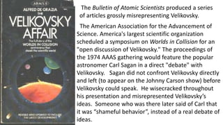 The Bulletin of Atomic Scientists produced a series
of articles grossly misrepresenting Velikovsky.
The American Association for the Advancement of
Science. America's largest scientific organization
scheduled a symposium on Worlds in Collision for an
"open discussion of Velikovsky." The proceedings of
the 1974 AAAS gathering would feature the popular
astronomer Carl Sagan in a direct "debate" with
Velikovsky. Sagan did not confront Velikovsky directly
and left (to appear on the Johnny Carson show) before
Velikovsky could speak. He wisecracked throughout
his presentation and misrepresented Velikovsky’s
ideas. Someone who was there later said of Carl that
it was “shameful behavior”, instead of a real debate of
ideas.
 
