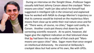 During an interview on the Tonight Show…Professor Sagan
casually told host Johnny Carson about the crackpot “Mars-
moons-are-cities” myth (an idea which he himself had
suggested in Intelligent Life in the Universe) and explained
how he worked with NASA to change Mariner’s trajectory so
that its cameras would be trained on the mysterious Mars
moons from close up to settle their real nature once and for
all. “There were, of course, no cities,” Sagan said coolly, to
Carson. Another crack-pot theory shot down by self-
correcting scientific research. At no point, however, did
Sagan give the slightest indication on that televised show
that he had been the co-author of that crack-pot “Mars-
moons-are-space cities” idea. Sagan more than once verged
on intellectual dishonesty. He sneered at Velikovsky’s
crackpot ideas but had some of his own, like with UFOs.
 
