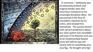 In summary – Velikovsky was
an extremely brilliant and
original thinker who met
enormous resistance to his
amazingly disruptive ideas. He
persevered in the face of
monolithic rejection by his
critics, who treated him
shamefully. His success record
with correct predictions about
our solar system was incredible
and even if his theories turn out
to be fundamentally flawed
(time will tell) he was still
clearly onto to something very,
very big. He thought very big!
 