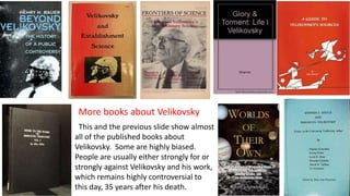 This and the previous slide show almost
all of the published books about
Velikovsky. Some are highly biased.
People are usually either strongly for or
strongly against Velikovsky and his work,
which remains highly controversial to
this day, 35 years after his death.
More books about Velikovsky
 