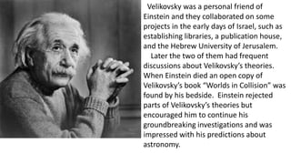 Velikovsky was a personal friend of
Einstein and they collaborated on some
projects in the early days of Israel, such as
establishing libraries, a publication house,
and the Hebrew University of Jerusalem.
Later the two of them had frequent
discussions about Velikovsky’s theories.
When Einstein died an open copy of
Velikovsky’s book “Worlds in Collision” was
found by his bedside. Einstein rejected
parts of Velikovsky’s theories but
encouraged him to continue his
groundbreaking investigations and was
impressed with his predictions about
astronomy.
 