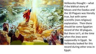 Velikovsky thought – what
if the biblical story of
Moses and the Exodus and
the 10 Plagues was literally
true, but with some
scientific (non-religious)
explanation. Then there
should be some Egyptian
record of the 10 plagues.
But there isn’t, at the time
when the Jews were
supposedly in Egypt. So
Velikovsky looked for this
record during other eras in
Egypt.
 
