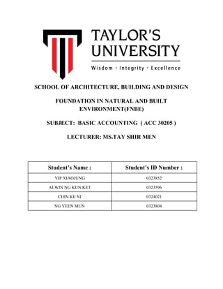  
SCHOOL OF ARCHITECTURE, BUILDING AND DESIGN 
FOUNDATION IN NATURAL AND BUILT 
ENVIRONMENT(FNBE) 
SUBJECT:  BASIC ACCOUNTING  ( ACC 30205 ) 
LECTURER: MS.TAY SHIR MEN  
 
 
 
Student’s Name :   Student’s ID Number : 
YIP XIAOJUNG   0323852 
ALWIN NG KUN KET  0323596 
CHIN KE NI   0324021 
NG YEEN MUN  0323804 
 
 
 
 
 
 
 
