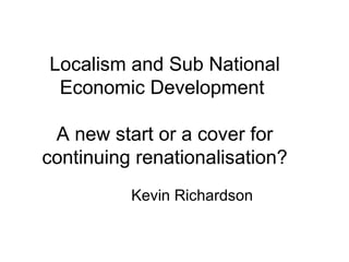 Localism and Sub National
Economic Development
A new start or a cover for
continuing renationalisation?
Kevin Richardson
 