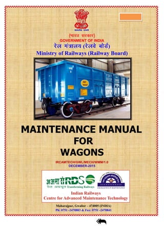 GOVERNMENT OF INDIA
( )
Ministry of Railways (Railway Board)
MAINTENANCE MANUAL
FOR
WAGONS
IRCAMTECH/GWL/MECH/WMM/1.0
DECEMBER-2015
Maharajpur, Gwalior – 474005 (INDIA)
Ph: 0751 -2470803 & Fax: 0751 -2470841
Click for Go to contents
 