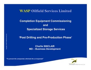 WASP Oilfield Services Limited

                                         Completion Equipment Commissioning
                                                         and
                                             Specialized Storage Services
Copyright: WASP Oilfield Services Ltd.




                                         ‘Post Drilling and Pre-Production Phase’


                                                     Charlie SINCLAIR
                                                MD – Business Development



     “To prevent the unexpected, eliminate the un-inspected”
 