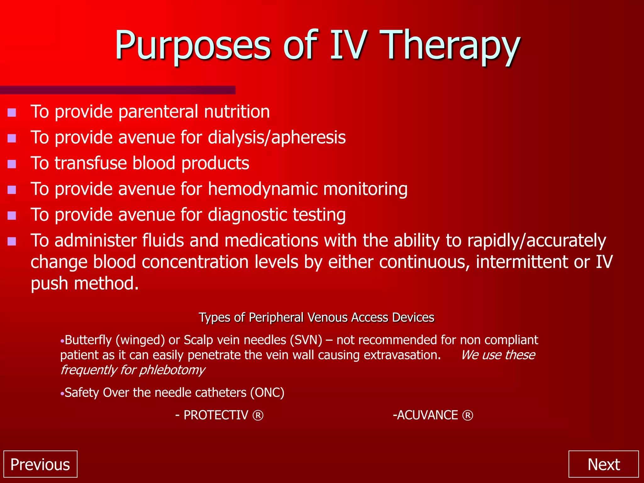 Previous Next
Purposes of IV Therapy
 To provide parenteral nutrition
 To provide avenue for dialysis/apheresis
 To transfuse blood products
 To provide avenue for hemodynamic monitoring
 To provide avenue for diagnostic testing
 To administer fluids and medications with the ability to rapidly/accurately
change blood concentration levels by either continuous, intermittent or IV
push method.
Types of Peripheral Venous Access Devices
•Butterfly (winged) or Scalp vein needles (SVN) – not recommended for non compliant
patient as it can easily penetrate the vein wall causing extravasation. We use these
frequently for phlebotomy
•Safety Over the needle catheters (ONC)
- PROTECTIV ® -ACUVANCE ®
 