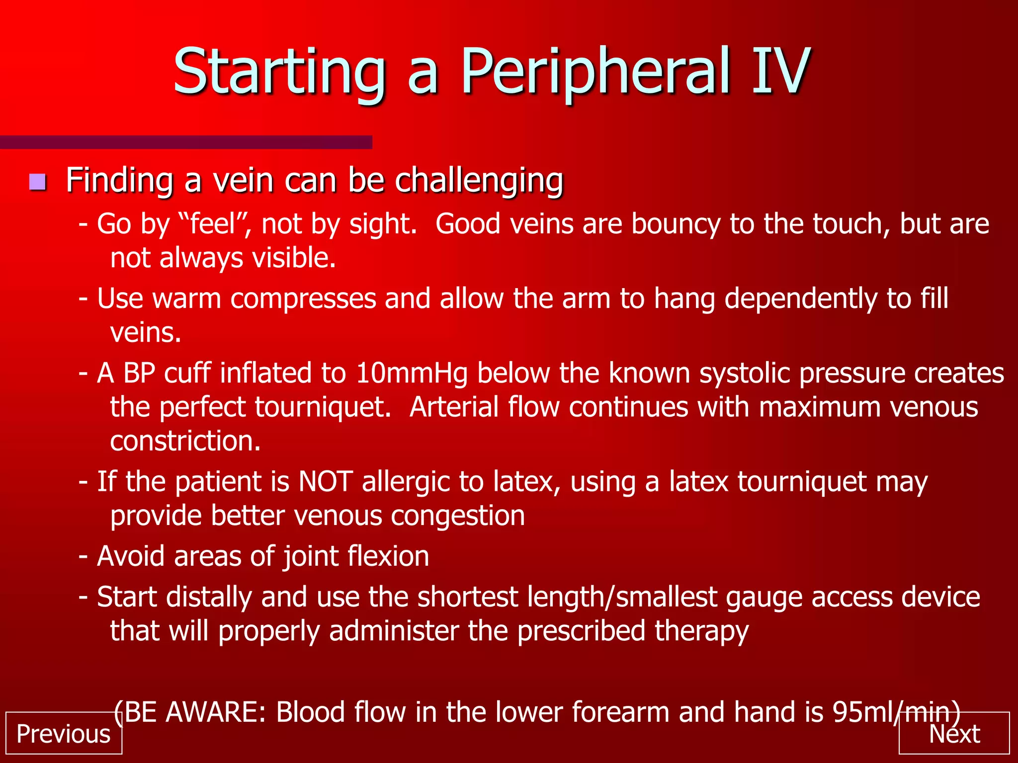 Previous Next
Starting a Peripheral IV
 Finding a vein can be challenging
- Go by “feel”, not by sight. Good veins are bouncy to the touch, but are
not always visible.
- Use warm compresses and allow the arm to hang dependently to fill
veins.
- A BP cuff inflated to 10mmHg below the known systolic pressure creates
the perfect tourniquet. Arterial flow continues with maximum venous
constriction.
- If the patient is NOT allergic to latex, using a latex tourniquet may
provide better venous congestion
- Avoid areas of joint flexion
- Start distally and use the shortest length/smallest gauge access device
that will properly administer the prescribed therapy
(BE AWARE: Blood flow in the lower forearm and hand is 95ml/min)
 