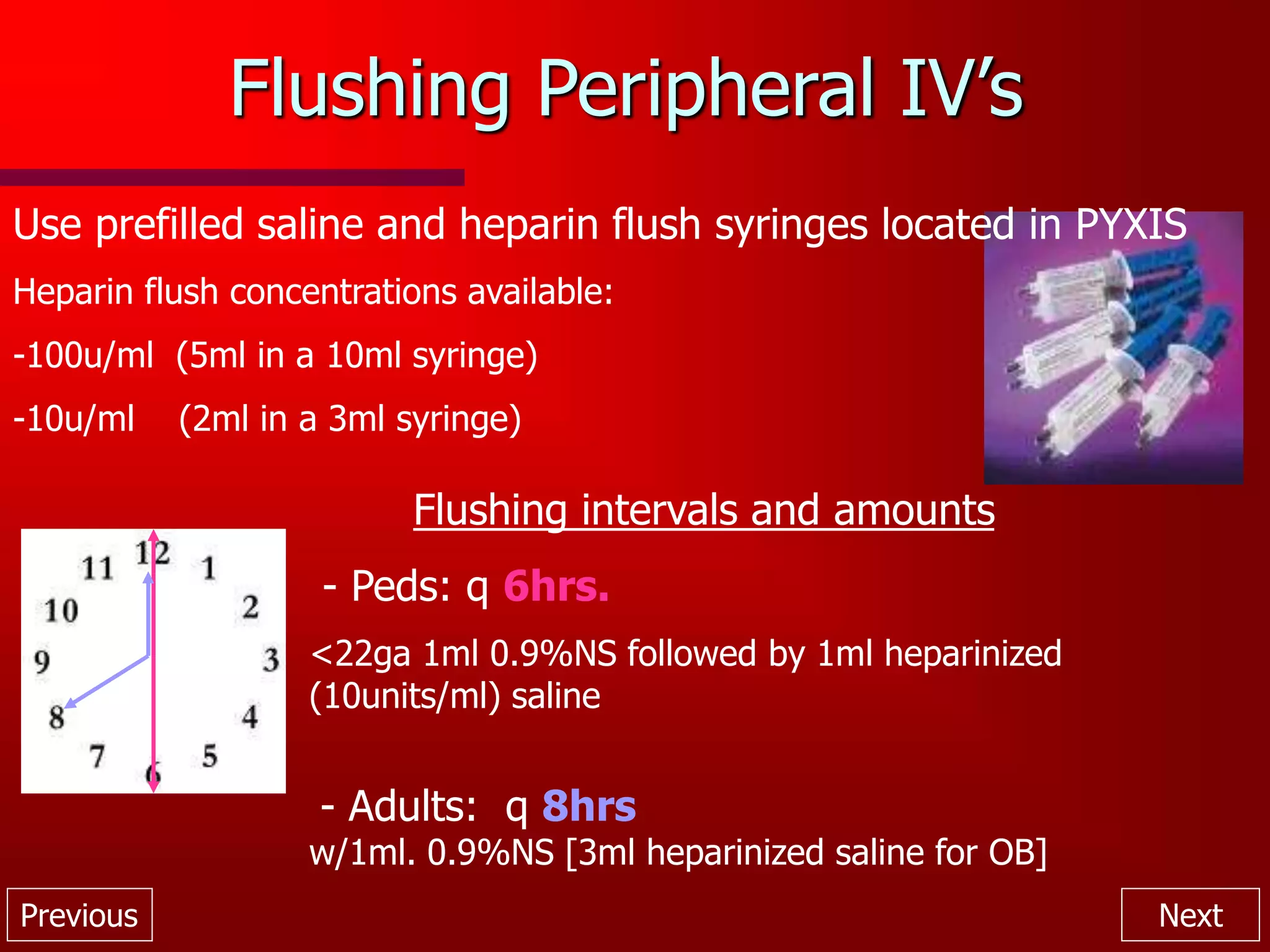 Previous Next
Flushing Peripheral IV’s
Use prefilled saline and heparin flush syringes located in PYXIS
Heparin flush concentrations available:
-100u/ml (5ml in a 10ml syringe)
-10u/ml (2ml in a 3ml syringe)
Flushing intervals and amounts
- Peds: q 6hrs.
<22ga 1ml 0.9%NS followed by 1ml heparinized
(10units/ml) saline
- Adults: q 8hrs
w/1ml. 0.9%NS [3ml heparinized saline for OB]
 