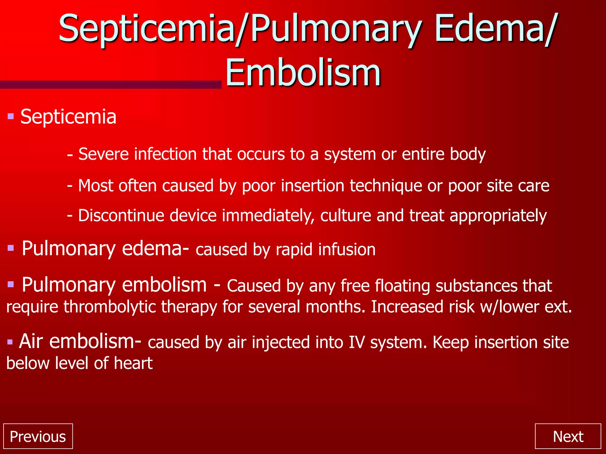 Previous Next
Septicemia/Pulmonary Edema/
Embolism
 Septicemia
- Severe infection that occurs to a system or entire body
- Most often caused by poor insertion technique or poor site care
- Discontinue device immediately, culture and treat appropriately
 Pulmonary edema- caused by rapid infusion
 Pulmonary embolism - Caused by any free floating substances that
require thrombolytic therapy for several months. Increased risk w/lower ext.
 Air embolism- caused by air injected into IV system. Keep insertion site
below level of heart
 