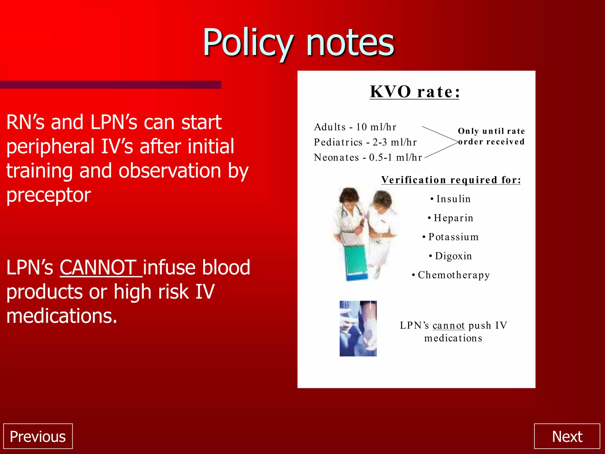 Previous Next
Policy notes
KVO rate:
Adults - 10 ml/hr
Pediatrics - 2-3 ml/hr
Neonates - 0.5-1 ml/hr
Only until rate
order received
Verification required for:
• Insulin
• Heparin
• Potassium
• Digoxin
• Chemotherapy
LPN’s cannot push IV
medications
RN’s and LPN’s can start
peripheral IV’s after initial
training and observation by
preceptor
LPN’s CANNOT infuse blood
products or high risk IV
medications.
 