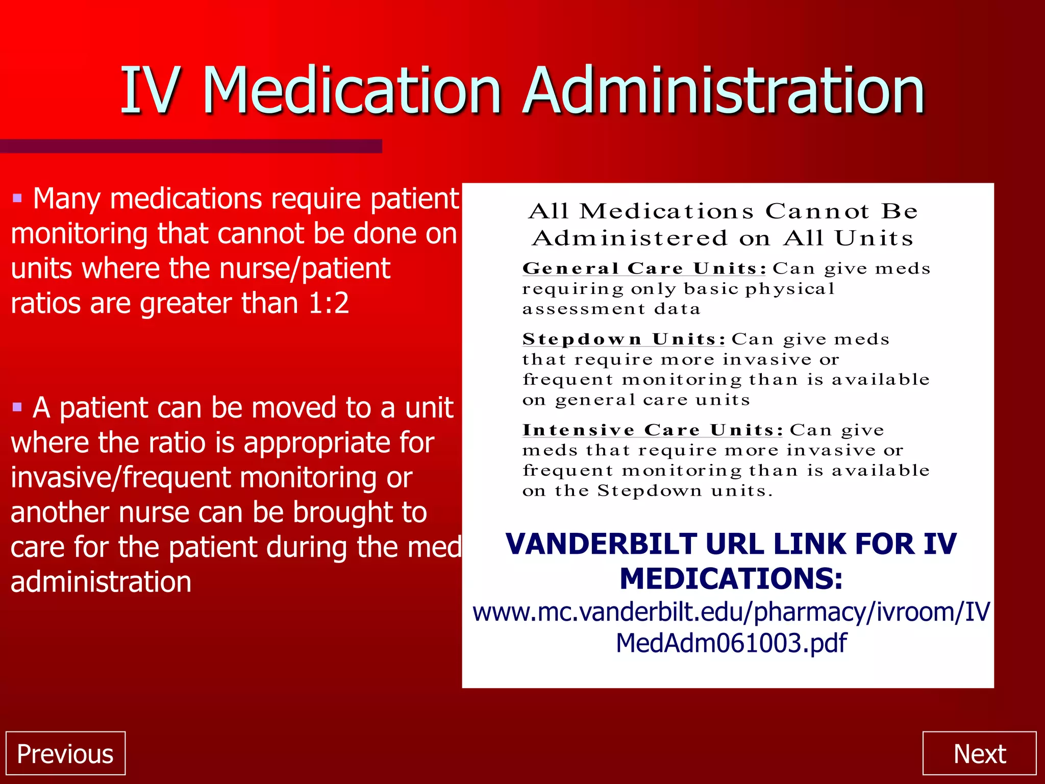 Previous Next
IV Medication Administration
 Many medications require patient
monitoring that cannot be done on
units where the nurse/patient
ratios are greater than 1:2
 A patient can be moved to a unit
where the ratio is appropriate for
invasive/frequent monitoring or
another nurse can be brought to
care for the patient during the med
administration
All Medica t ion s Ca n n ot Be
Adm in ist ered on All Un it s
Ge n e ra l Ca re U n its : Ca n give m eds
r equ ir in g on ly ba sic ph ysica l
a ssessm en t da ta
S te p d o w n U n its : Ca n give m eds
th a t r equ ir e m or e in va sive or
frequ en t m on it or in g th a n is a va ila ble
on gen er a l ca r e u n its
In te n s iv e Ca re U n its : Ca n give
m eds th a t r equ ir e m or e in va sive or
frequ en t m on it or in g th a n is a va ila ble
on th e St epdown u n its.
VANDERBILT URL LINK FOR IV
MEDICATIONS:
www.mc.vanderbilt.edu/pharmacy/ivroom/IV
MedAdm061003.pdf
 