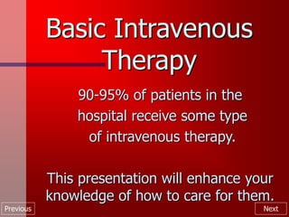 Previous Next
Basic Intravenous
Therapy
90-95% of patients in the
hospital receive some type
of intravenous therapy.
This presentation will enhance your
knowledge of how to care for them.
 