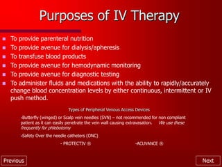 Previous Next
Purposes of IV Therapy
 To provide parenteral nutrition
 To provide avenue for dialysis/apheresis
 To transfuse blood products
 To provide avenue for hemodynamic monitoring
 To provide avenue for diagnostic testing
 To administer fluids and medications with the ability to rapidly/accurately
change blood concentration levels by either continuous, intermittent or IV
push method.
Types of Peripheral Venous Access Devices
•Butterfly (winged) or Scalp vein needles (SVN) – not recommended for non compliant
patient as it can easily penetrate the vein wall causing extravasation. We use these
frequently for phlebotomy
•Safety Over the needle catheters (ONC)
- PROTECTIV ® -ACUVANCE ®
 