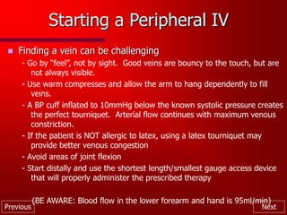 Previous Next
Starting a Peripheral IV
 Finding a vein can be challenging
- Go by “feel”, not by sight. Good veins are bouncy to the touch, but are
not always visible.
- Use warm compresses and allow the arm to hang dependently to fill
veins.
- A BP cuff inflated to 10mmHg below the known systolic pressure creates
the perfect tourniquet. Arterial flow continues with maximum venous
constriction.
- If the patient is NOT allergic to latex, using a latex tourniquet may
provide better venous congestion
- Avoid areas of joint flexion
- Start distally and use the shortest length/smallest gauge access device
that will properly administer the prescribed therapy
(BE AWARE: Blood flow in the lower forearm and hand is 95ml/min)
 
