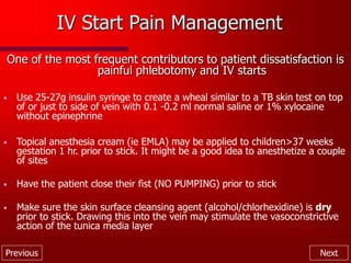 Previous Next
IV Start Pain Management
One of the most frequent contributors to patient dissatisfaction is
painful phlebotomy and IV starts
• Use 25-27g insulin syringe to create a wheal similar to a TB skin test on top
of or just to side of vein with 0.1 -0.2 ml normal saline or 1% xylocaine
without epinephrine
• Topical anesthesia cream (ie EMLA) may be applied to children>37 weeks
gestation 1 hr. prior to stick. It might be a good idea to anesthetize a couple
of sites
• Have the patient close their fist (NO PUMPING) prior to stick
• Make sure the skin surface cleansing agent (alcohol/chlorhexidine) is dry
prior to stick. Drawing this into the vein may stimulate the vasoconstrictive
action of the tunica media layer
 