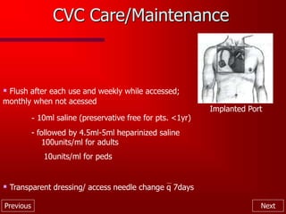 Previous Next
CVC Care/Maintenance
Implanted Port
 Flush after each use and weekly while accessed;
monthly when not acessed
- 10ml saline (preservative free for pts. <1yr)
- followed by 4.5ml-5ml heparinized saline
100units/ml for adults
10units/ml for peds
 Transparent dressing/ access needle change q 7days
 