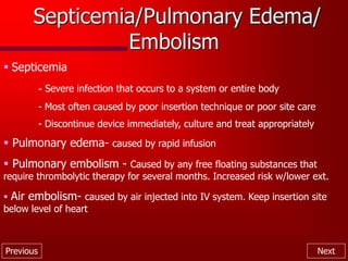 Previous Next
Septicemia/Pulmonary Edema/
Embolism
 Septicemia
- Severe infection that occurs to a system or entire body
- Most often caused by poor insertion technique or poor site care
- Discontinue device immediately, culture and treat appropriately
 Pulmonary edema- caused by rapid infusion
 Pulmonary embolism - Caused by any free floating substances that
require thrombolytic therapy for several months. Increased risk w/lower ext.
 Air embolism- caused by air injected into IV system. Keep insertion site
below level of heart
 