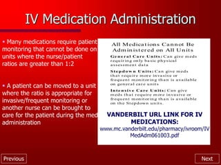 Previous Next
IV Medication Administration
 Many medications require patient
monitoring that cannot be done on
units where the nurse/patient
ratios are greater than 1:2
 A patient can be moved to a unit
where the ratio is appropriate for
invasive/frequent monitoring or
another nurse can be brought to
care for the patient during the med
administration
All Medica t ion s Ca n n ot Be
Adm in ist ered on All Un it s
Ge n e ra l Ca re U n its : Ca n give m eds
r equ ir in g on ly ba sic ph ysica l
a ssessm en t da ta
S te p d o w n U n its : Ca n give m eds
th a t r equ ir e m or e in va sive or
frequ en t m on it or in g th a n is a va ila ble
on gen er a l ca r e u n its
In te n s iv e Ca re U n its : Ca n give
m eds th a t r equ ir e m or e in va sive or
frequ en t m on it or in g th a n is a va ila ble
on th e St epdown u n its.
VANDERBILT URL LINK FOR IV
MEDICATIONS:
www.mc.vanderbilt.edu/pharmacy/ivroom/IV
MedAdm061003.pdf
 