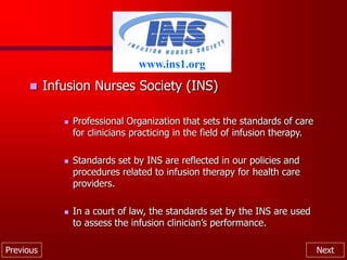 Previous Next
 Infusion Nurses Society (INS)
 Professional Organization that sets the standards of care
for clinicians practicing in the field of infusion therapy.
 Standards set by INS are reflected in our policies and
procedures related to infusion therapy for health care
providers.
 In a court of law, the standards set by the INS are used
to assess the infusion clinician’s performance.
www.ins1.org
 