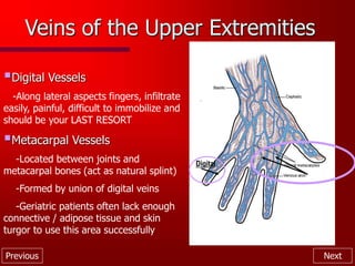 Previous Next
Veins of the Upper Extremities
Digital Vessels
-Along lateral aspects fingers, infiltrate
easily, painful, difficult to immobilize and
should be your LAST RESORT
Metacarpal Vessels
-Located between joints and
metacarpal bones (act as natural splint)
-Formed by union of digital veins
-Geriatric patients often lack enough
connective / adipose tissue and skin
turgor to use this area successfully
Digital
 