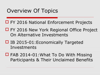 Overview Of Topics
 FY 2016 National Enforcement Projects
 FY 2016 New York Regional Office Project
On Alternative Investments
 IB 2015-01:Economically Targeted
Investments
 FAB 2014-01:What To Do With Missing
Participants & Their Unclaimed Benefits
 