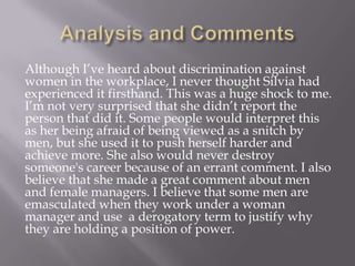 Although I’ve heard about discrimination against
women in the workplace, I never thought Silvia had
experienced it firsthand. This was a huge shock to me.
I’m not very surprised that she didn’t report the
person that did it. Some people would interpret this
as her being afraid of being viewed as a snitch by
men, but she used it to push herself harder and
achieve more. She also would never destroy
someone's career because of an errant comment. I also
believe that she made a great comment about men
and female managers. I believe that some men are
emasculated when they work under a woman
manager and use a derogatory term to justify why
they are holding a position of power.
 