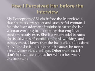 My Perception of Silvia before the Interview is
that she is a very smart and successful woman. I
feel she is an adamant feminist because she is a
woman working in a company that employs
predominantly men. She is a role model because
she is driven, self-confident, hard-working, and
perseverant. I know that she has defied all odds to
be where she is in her career because she never
actually completed college. Other than that, I
don’t know much about her within her work
environment.
 