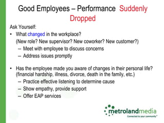 Good Employees – Performance Suddenly
                 Dropped
Ask Yourself:
• What changed in the workplace?
  (New role? New supervisor? New coworker? New customer?)
    – Meet with employee to discuss concerns
    – Address issues promptly

• Has the employee made you aware of changes in their personal life?
  (financial hardship, illness, divorce, death in the family, etc.)
   – Practice effective listening to determine cause
   – Show empathy, provide support
   – Offer EAP services
 