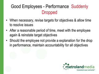 Good Employees - Performance Suddenly
                 Dropped
• When necessary, revise targets for objectives & allow time
  to resolve issues
• After a reasonable period of time, meet with the employee
  again & reinstate target objectives
• Should the employee not provide a explanation for the drop
  in performance, maintain accountability for all objectives
 