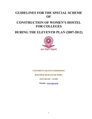 1
GUIDELINES FOR THE SPECIAL SCHEME
OF
CONSTRUCTION OF WOMEN’S HOSTEL
FOR COLLEGES
DURING THE ELEVENTH PLAN (2007-2012)
UNIVERSITY GRANTS COMMISSION
BAHADUR SHAH ZAFAR MARG
NEW DELHI – 110 002
Website : www.ugc.ac.in
 