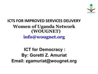 ICTS FOR IMPROVED SERVICES DELIVERY
   Women of Uganda Network
            (WOUGNET)
        info@wougnet.org

       ICT for Democracy :
     By: Goretti Z. Amuriat
 Email: zgamuriat@wougnet.org
 