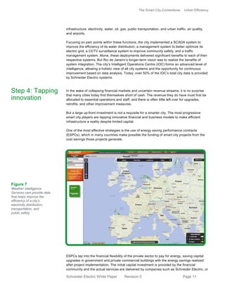The Smart City Cornerstone: Urban Efficiency
Schneider Electric White Paper Revision 0 Page 11
infrastructure: electricity, water, oil, gas, public transportation, and urban traffic, air quality,
and airports.
Focusing on pain points within these functions, the city implemented a SCADA system to
improve the efficiency of its water distribution; a management system to better optimize its
electric grid; a CCTV surveillance system to improve community safety; and a traffic
management system. Alone, these deployments delivered significant benefits to each of their
respective systems. But Rio de Janeiro’s longer-term vision was to realize the benefits of
system integration. The city’s Intelligent Operations Centre (IOC) forms an advanced level of
intelligence, allowing a holistic view of all city systems and the opportunity for continuous
improvement based on data analysis. Today, over 50% of the IOC’s total city data is provided
by Schneider Electric systems.
In the wake of collapsing financial markets and uncertain revenue streams, it is no surprise
that many cities today find themselves short of cash. The revenue they do have must first be
allocated to essential operations and staff, and there is often little left over for upgrades,
retrofits, and other improvement measures.
But a large up-front investment is not a requisite for a smarter city. The most progressive
smart city players are tapping innovative financial and business models to make efficient
infrastructure a reality despite limited capital.
One of the most effective strategies is the use of energy saving performance contracts
(ESPCs), which in many countries make possible the funding of smart city projects from the
cost savings those projects generate.
ESPCs tap into the financial flexibility of the private sector to pay for energy, saving capital
upgrades in government and private commercial buildings with the energy savings realized
after project implementation. The initial capital investment is provided by the financial
community and the actual services are delivered by companies such as Schneider Electric, or
Step 4: Tapping
innovation
Figure 7
Weather Intelligence
Services cam provide data
that helps improve the
efficiency of a city’s
electricity distribution,
transportation, and
public safety.
 