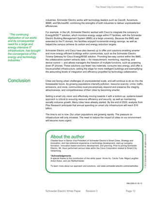 The Smart City Cornerstone: Urban Efficiency
Schneider Electric White Paper Revision 0 Page 13
industries. Schneider Electric works with technology leaders such as Cisco®, Accenture,
IBM®, and Microsoft®, combining the strengths of both industries to deliver unprecedented
efficiencies.
For example, in the UK, Schneider Electric worked with Cisco to integrate the company’s
EnergyWISE™ solution, which monitors energy usage within IT facilities, with the Schneider
Electric Building Management System (BMS) at a large university. Because the BMS was
extended to the IT domain, the facilities enjoyed incremental energy savings, as well as
helped the campus achieve its carbon and energy reduction targets.
Schneider Electric and Cisco have also teamed up to offer joint solutions enabling smarter
and more energy efficient buildings within communities, such as the Schneider Electric
Torana Gateway for Cisco EnergyWISE solution. Providing two-way control within the BMS,
the collaborative system extracts data — for measurement, monitoring, reporting, and
device control — and allows managers the freedom of multiple functions, such as powering
down IP phones. These solutions use fewer raw materials, consume less energy, and offer a
future-proofed infrastructure; setting the stage for more intelligent buildings and exemplifying
the astounding levels of integration and efficiency propelled by technology collaboration.
Cities are facing urban challenges of unprecedented scale, and will continue to do so into the
foreseeable future. As growing populations intensify pollution, resource scarcity, crime, traffic,
emissions, and more, communities must pre-emptively respond and preserve the integrity,
attractiveness, and competitiveness of their cities by becoming smarter.
Setting a smart city vision and effectively moving towards it with a bottom-up, systems-based
approach is critical to ensuring resource efficiency and security, as well as maintaining
socially inclusive growth. Many cities have already started. By the end of 2020, analysts from
Pike Research anticipate that annual spending on smart city infrastructure will reach $16
billion.
The time to act is now. Our urban populations are growing rapidly. The pressure on
infrastructure will only increase. The need to reduce the impact of cities on our environment
will become more urgent.
About the author
Charbel Aoun is Senior Vice President of Schneider Electric's Smart Cities, Strategy and
Innovation, and has extensive experience in technology development, start-up company
formation, innovation-based economic development, and planning. Prior to joining Schneider
Electric, Mr. Aoun performed various roles within the Cisco Corporation related to Smart City
networking.
*Acknowledgements
A special thanks to the contributors of this white paper: Annie Xu, Cécile Tuile, Régis Largillier,
Anton Kotov, and Jon Reifschneider
To learn more about our approach and solutions, visit www.schneider-electric.com/smartcities
998-2095-01-30-13
©2013SchneiderElectric.Allrightsreserved.
Conclusion
“The continuing
digitization of our world,
and its consequential
need for a large and
energy intensive IT
infrastructure, has brought
the convergence of the
energy and technology
industries.”
 