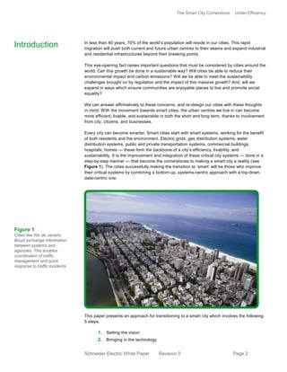 The Smart City Cornerstone: Urban Efficiency
Schneider Electric White Paper Revision 0 Page 2
In less than 40 years, 70% of the world’s population will reside in our cities. This rapid
migration will push both current and future urban centres to their seams and expand industrial
and residential infrastructures beyond their breaking points.
This eye-opening fact raises important questions that must be considered by cities around the
world. Can this growth be done in a sustainable way? Will cities be able to reduce their
environmental impact and carbon emissions? Will we be able to meet the sustainability
challenges brought on by regulation and the impact of this massive growth? And, will we
expand in ways which ensure communities are enjoyable places to live and promote social
equality?
We can answer affirmatively to these concerns, and re-design our cities with these thoughts
in mind. With the movement towards smart cities, the urban centres we live in can become
more efficient, livable, and sustainable in both the short and long term, thanks to involvement
from city, citizens, and businesses.
Every city can become smarter. Smart cities start with smart systems, working for the benefit
of both residents and the environment. Electric grids, gas distribution systems, water
distribution systems, public and private transportation systems, commercial buildings,
hospitals, homes — these form the backbone of a city’s efficiency, livability, and
sustainability. It is the improvement and integration of these critical city systems — done in a
step-by-step manner — that become the cornerstones to making a smart city a reality (see
Figure 1). The cities successfully making the transition to ‘smart’ will be those who improve
their critical systems by combining a bottom-up, systems-centric approach with a top-down,
data-centric one.
This paper presents an approach for transitioning to a smart city which involves the following
5 steps:
1. Setting the vision
2. Bringing in the technology
Introduction
Figure 1
Cities like Rio de Janeiro,
Brazil exchange information
between systems and
agencies. This enables
coordination of traffic
management and quick
response to traffic incidents.
 