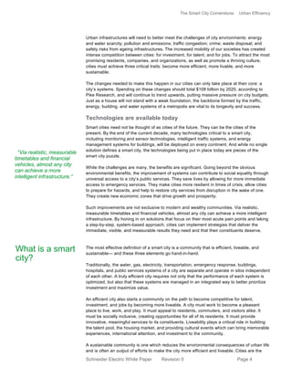The Smart City Cornerstone: Urban Efficiency
Schneider Electric White Paper Revision 0 Page 4
Urban infrastructures will need to better meet the challenges of city environments: energy
and water scarcity; pollution and emissions; traffic congestion; crime; waste disposal; and
safety risks from ageing infrastructures. The increased mobility of our societies has created
intense competition between cities: for investment, for talent, and for jobs. To attract the most
promising residents, companies, and organizations, as well as promote a thriving culture,
cities must achieve three critical traits: become more efficient, more livable, and more
sustainable.
The changes needed to make this happen in our cities can only take place at their core: a
city’s systems. Spending on these changes should total $108 billion by 2020, according to
Pike Research, and will continue to trend upwards, putting massive pressure on city budgets.
Just as a house will not stand with a weak foundation, the backbone formed by the traffic,
energy, building, and water systems of a metropolis are vital to its longevity and success.
Technologies are available today
Smart cities need not be thought of as cities of the future. They can be the cities of the
present. By the end of the current decade, many technologies critical to a smart city,
including monitoring and sensor technologies, intelligent traffic systems, and energy
management systems for buildings, will be deployed on every continent. And while no single
solution defines a smart city, the technologies being put in place today are pieces of the
smart city puzzle.
While the challenges are many, the benefits are significant. Going beyond the obvious
environmental benefits, the improvement of systems can contribute to social equality through
universal access to a city’s public services. They save lives by allowing for more immediate
access to emergency services. They make cities more resilient in times of crisis, allow cities
to prepare for hazards, and help to restore city services from disruption in the wake of one.
They create new economic zones that drive growth and prosperity.
Such improvements are not exclusive to modern and wealthy communities. Via realistic,
measurable timetables and financial vehicles, almost any city can achieve a more intelligent
infrastructure. By honing in on solutions that focus on their most acute pain points and taking
a step-by-step, system-based approach, cities can implement strategies that deliver the
immediate, visible, and measurable results they need and that their constituents deserve.
The most effective definition of a smart city is a community that is efficient, liveable, and
sustainable— and these three elements go hand-in-hand.
Traditionally, the water, gas, electricity, transportation, emergency response, buildings,
hospitals, and public services systems of a city are separate and operate in silos independent
of each other. A truly efficient city requires not only that the performance of each system is
optimized, but also that these systems are managed in an integrated way to better prioritize
investment and maximize value.
An efficient city also starts a community on the path to become competitive for talent,
investment, and jobs by becoming more liveable. A city must work to become a pleasant
place to live, work, and play. It must appeal to residents, commuters, and visitors alike. It
must be socially inclusive, creating opportunities for all of its residents. It must provide
innovative, meaningful services to its constituents. Liveability plays a critical role in building
the talent pool, the housing market, and providing cultural events which can bring memorable
experiences, international attention, and investment to the community.
A sustainable community is one which reduces the environmental consequences of urban life
and is often an output of efforts to make the city more efficient and liveable. Cities are the
“Via realistic, measurable
timetables and financial
vehicles, almost any city
can achieve a more
intelligent infrastructure.”
What is a smart
city?
 