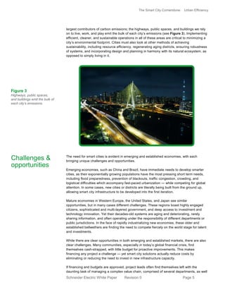 The Smart City Cornerstone: Urban Efficiency
Schneider Electric White Paper Revision 0 Page 5
largest contributors of carbon emissions; the highways, public spaces, and buildings we rely
on to live, work, and play emit the bulk of each city’s emissions (see Figure 3). Implementing
efficient, cleaner, and sustainable operations in all of these areas are critical to minimizing a
city’s environmental footprint. Cities must also look at other methods of achieving
sustainability, including resource efficiency, regenerating aging districts, ensuring robustness
of systems, and incorporating design and planning in harmony with its natural ecosystem, as
opposed to simply living in it.
The need for smart cities is evident in emerging and established economies, with each
bringing unique challenges and opportunities.
Emerging economies, such as China and Brazil, have immediate needs to develop smarter
cities, as their exponentially growing populations have the most pressing short term needs,
including flood preparedness, prevention of blackouts, traffic congestion, crowding, and
logistical difficulties which accompany fast-paced urbanization — while competing for global
attention. In some cases, new cities or districts are literally being built from the ground up,
allowing smart city infrastructure to be developed into the first iteration.
Mature economies in Western Europe, the United States, and Japan see similar
opportunities, but in many cases different challenges. These regions boast highly engaged
citizens, sophisticated and multi-layered government, and deep access to investment and
technology innovation. Yet their decades-old systems are aging and deteriorating, rarely
sharing information, and often operating under the responsibility of different departments or
public jurisdictions. In the face of rapidly industrializing new economies, these older and
established bellwethers are finding the need to compete fiercely on the world stage for talent
and investments.
While there are clear opportunities in both emerging and established markets, there are also
clear challenges. Many communities, especially in today’s global financial crisis, find
themselves cash-strapped, with little budget for proactive improvements. This makes
financing any project a challenge — yet smart city solutions actually reduce costs by
eliminating or reducing the need to invest in new infrastructure capacity.
If financing and budgets are approved, project leads often find themselves left with the
daunting task of managing a complex value chain, comprised of several departments, as well
Challenges &
opportunities
Figure 3
Highways, public spaces,
and buildings emit the bulk of
each city’s emissions.
 