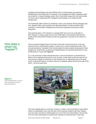 The Smart City Cornerstone: Urban Efficiency
Schneider Electric White Paper Revision 0 Page 6
as global and local players who have differing sets of understanding and expertise.
Navigating this chain effectively For example, a city struggling with traffic congestion might
see a need for a massive highway project. But to build public support the city could choose
an interim step of deploying traffic management technologies to its existing vehicle
infrastructure.
The traditionally traffic-choked city of Mumbai, India is one example. Mumbai deployed real-
time, adaptive traffic control systems from Schneider Electric to optimize traffic at 253
crossings. A central traffic management control centre supervises and reacts to traffic
disruptions.
The result has been a 12% reduction in average traffic time in the city, along with an
85% reduction in energy usage from the city’s traffic lights. Cost savings combined with
quality of life improvements made this smart city programme a success for the citizens of
Mumbai.
There are several triggers that can set cities on the path to becoming smart. A city may
become host to a demonstration project, in which one or a few companies test their most
innovative solutions. Examples of this include digital innovation projects being tested in New
Songdo City, South Korea; as well as the implementation of smart grid-ready district in Issy-
les-Moulineaux, France (see Figure 4).
Or, a city could host a major international event, such as the Olympics or the World Cup.
When a city is selected as the host for such an event, it often does so with the intent to use
the event as a trigger for investment in new infrastructure, to regenerate some of its aging
and/or underserved districts, as well as improve its aesthetic appeal and bring the eyes of the
world — all at the same time.
The most available path to a smart city, however, is when a community takes it upon itself to
define its sustainability vision and then lays out the roadmap needed to get there. Making
sure this vision and path are well thought-out is one of the most critical tasks in the process,
and most cities need support to develop their roadmap to becoming smart. Cities have
How does a
smart city
“happen”?
Figure 4
Issy-les-Moulineaux, France
is an example of a smart
grid-ready district
 