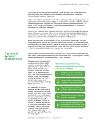 The Smart City Cornerstone: Urban Efficiency
Schneider Electric White Paper Revision 0 Page 7
dramatically varying geographies, populations, natural resources, and individually unique
pain points. So a smart city vision must be tailored to the unique needs, challenges,
opportunities and resources of each city.
With a vision in place, city officials should start by improving existing operating systems, such
as electricity, water, transportation, and gas. A combination of connected hardware, software,
and metering facilitates integration and collaboration between systems and networks. This
allows a city’s infrastructure to create a critical mass of data that allows for continuous
improvement of the systems themselves.
Achieving this integration does more than just improve operations. Improving and connecting
systems delivers a tremendous volume of information which can be analyzed by intelligent
software systems. This data analysis will allow cities to develop actionable information that
can be used to deliver better, more effective, and efficient public services.
Finally, all communities must involve each of their most important stakeholders, including
government officials, citizens, and the private sector, in the process — or face tremendously
difficult obstacles in making its vision a reality. No single company or organization can build a
smart city alone. Each city deserves the best in class players on both a local and global level
— from the technologies installed, to the planning and maintenance.
Schneider Electric has implemented more than 200 smart city projects around the globe. We
have helped cities move toward their long-term sustainability goals by improving their existing
infrastructure and driving efficiency throughout a city’s operations.
Cities can benefit from up to 30%
energy savings and up to a 20%
reduction in water losses. Up to
30% reduction in street crime from
CCTV security cameras can be
delivered. Travel time and traffic
delays can be reduced by up to
20%. Other major nonenvironmental
benefits include improved safety
and higher quality of life, which in
turn drives job creation and
increases the talent pool, leading to
higher tax revenue.
But the benefits go beyond
statistics. A recent study in the UK
showed that ambulance response
times to heart attack victims played
a critical role in survival. Reducing
the response time from the current
standard of 14 minutes to five
minutes doubled the chances of
survival for the heart attack victim.
In most urban environments today,
congestion prevents five minute
response imes. But smart cities
have the potential to make it
possible, saving tens of thousands
of lives every year.
A practical
approach
to smart cities
 