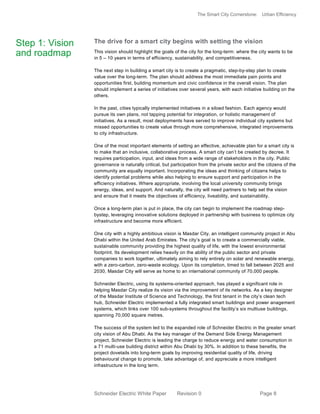 The Smart City Cornerstone: Urban Efficiency
Schneider Electric White Paper Revision 0 Page 8
The drive for a smart city begins with setting the vision
This vision should highlight the goals of the city for the long-term: where the city wants to be
in 5 – 10 years in terms of efficiency, sustainability, and competitiveness.
The next step in building a smart city is to create a pragmatic, step-by-step plan to create
value over the long-term. The plan should address the most immediate pain points and
opportunities first, building momentum and civic confidence in the overall vision. The plan
should implement a series of initiatives over several years, with each initiative building on the
others.
In the past, cities typically implemented initiatives in a siloed fashion. Each agency would
pursue its own plans, not tapping potential for integration, or holistic management of
initiatives. As a result, most deployments have served to improve individual city systems but
missed opportunities to create value through more comprehensive, integrated improvements
to city infrastructure.
One of the most important elements of setting an effective, achievable plan for a smart city is
to make that an inclusive, collaborative process. A smart city can’t be created by decree. It
requires participation, input, and ideas from a wide range of stakeholders in the city. Public
governance is naturally critical, but participation from the private sector and the citizens of the
community are equally important. Incorporating the ideas and thinking of citizens helps to
identify potential problems while also helping to ensure support and participation in the
efficiency initiatives. Where appropriate, involving the local university community brings
energy, ideas, and support. And naturally, the city will need partners to help set the vision
and ensure that it meets the objectives of efficiency, liveability, and sustainability.
Once a long-term plan is put in place, the city can begin to implement the roadmap step-
bystep, leveraging innovative solutions deployed in partnership with business to optimize city
infrastructure and become more efficient.
One city with a highly ambitious vision is Masdar City, an intelligent community project in Abu
Dhabi within the United Arab Emirates. The city’s goal is to create a commercially viable,
sustainable community providing the highest quality of life, with the lowest environmental
footprint. Its development relies heavily on the ability of the public sector and private
companies to work together, ultimately aiming to rely entirely on solar and renewable energy,
with a zero-carbon, zero-waste ecology. Upon its completion, timed to fall between 2025 and
2030, Masdar City will serve as home to an international community of 70,000 people.
Schneider Electric, using its systems-oriented approach, has played a significant role in
helping Masdar City realize its vision via the improvement of its networks. As a key designer
of the Masdar Institute of Science and Technology, the first tenant in the city’s clean tech
hub, Schneider Electric implemented a fully integrated smart buildings and power anagement
systems, which links over 100 sub-systems throughout the facility’s six multiuse buildings,
spanning 70,000 square metres.
The success of the system led to the expanded role of Schneider Electric in the greater smart
city vision of Abu Dhabi. As the key manager of the Demand Side Energy Management
project, Schneider Electric is leading the charge to reduce energy and water consumption in
a 71 multi-use building district within Abu Dhabi by 30%. In addition to these benefits, the
project dovetails into long-term goals by improving residential quality of life, driving
behavioural change to promote, take advantage of, and appreciate a more intelligent
infrastructure in the long term.
Step 1: Vision
and roadmap
 