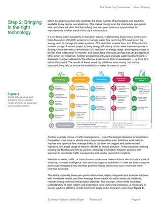 The Smart City Cornerstone: Urban Efficiency
Schneider Electric White Paper Revision 0 Page 9
When developing a smart city roadmap, the sheer number of technologies and solutions
available today can be overwhelming. This makes honing in on the most acute pain points
vital, and cities will often find that solving one pain point opens up opportunities for
improvements in other areas of the city’s infrastructure.
If a city faces water availability or disruption issues, implementing Supervisory Control And
Data Acquisition (SCADA) systems to manage water flow can bring 30% savings on the
energy used to manage the water systems, 20% reduction in water loss, and 20% reduction
in water outage. A recent project to bring energy effi ciency to four water treatment plants in
Beijing, China delivered a remarkable 52% reduction in energy usage, allowing the project to
pay for itself in less than 18 months, and create long-term cost savings that can be applied to
other smart city initiatives. Another programme at Europe’s largest water treatment plant in
Budapest, Hungary allowed for the effective treatment of 95% of wastewater — up from 54%
before the project. The results of these smart city initiatives save money, but just as
important, they help to ensure the availability of water for years to come.
Another example comes in traffic management— one of the largest obstacles for most cities.
Congestion is an issue in almost every major metropolitan area. Solutions exist today to
improve and optimize flow, manage traffic to cut down on clogged and bottle-necked
highways, and boost usage of electric vehicles to reduce pollution. These solutions, working
in cities like Mumbai and Rio de Janeiro, exchange information between systems and
agencies to coordinate traffic management and quickly respond to incidents.
Whether for water, traffic, or other domains —because these solutions also include a suite of
analytics, business intelligence, and decision support capabilities — cities are able to capture
actionable intelligence that identifies potential issues before they occur and make more
informed decisions.
The ability to identify these pain points within cities, deploy integrated and scalable solutions
with immediate results, and then leverage those results into other smart city initiatives,
requires strong technical and process expertise. This acumen, which relies on a deep
understanding of each system and experience in its underlying processes, is necessary to
design solutions effective in both short-term goals and in long-term vision (see Figure 5).
Step 2: Bringing
in the right
technology
Figure 5
Smart City services and
solutions cover a broad
range and can be deployed
in a modular fashion
 
