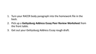 1. Turn your RACER body paragraph into the homework file in the
back.
2. Pick up a Gettysburg Address Essay Peer Review Worksheet from
the front table.
3. Get out your Gettysburg Address Essay rough draft.
 