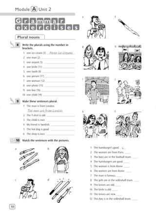Module A Unit 2
                                                          e                         f
     G r a mm a r
     e x e r c i s e s
         Plural nouns
         8   Write the plurals using the number in
                                                          g                         h
             brackets.
                                   three ice creams
             1 one ice cream (3) ____________________
             2 one man (2) ________________________
             3 one airport (5) ______________________
             4 one knife (11) _______________________
             5 one tooth (8) ________________________
             6 one person (17) ______________________
                                                          i                         j
             7 one woman (12) _____________________
             8 one photo (15) ______________________
             9 one boy (16) ________________________
             10 one child (19) _______________________

         9   Make these sentences plural.
             1 The man is from London.
                 The men are from London
                __________________________                k                         l
             2 The T-shirt is old. ____________________
             3 The child is nice. ____________________
             4 My friend is Swedish. _________________
             5 The hot dog is good. _________________
             6 The shop is nice. ____________________

     10 Match the sentences with the pictures.

     a                           b                                                     c
                                                              1 The hamburger’s good. ____
                                                              2 The women are from Paris. ____
                                                              3 The boys are in the football team. ____
                                                              4 The hamburgers are good. ____
                                                              5 The woman is from Rome. ____
                                                              6 The women are from Rome. ____
                                                              7 The man is famous. ____
     c                           d                            8 The girls are in the volleyball team. ____
                                                              9 The knives are old. ____
                                                              10 The knife is old. ____
                                                              11 The knives are new. ____
                                                              12 This boy is in the volleyball team. ____

10
 