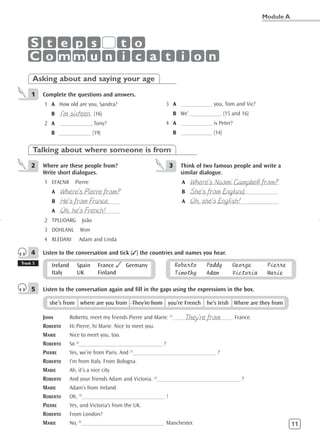 Module A



    S t e p s  t o
    C o mm u n i c a t i o n
     Asking about and saying your age
     1    Complete the questions and answers.
          1 A How old are you, Sandra?                          3 A ___________ you, Tom and Vic?
               I’m sixteen
             B ___________. (16)                                  B We’___________. (15 and 16)
          2 A ___________, Tony?                                4 A ___________ is Peter?
             B ___________ (19)                                   B ___________ (14)


     Talking about where someone is from
     2    Where are these people from?                           3    Think of two famous people and write a
          Write short dialogues.                                      similar dialogue.
          1 EFACNR       Pierre                                          Where’s Naomi Campbell from?
                                                                       A _______________________________
               Where’s Pierre from?
             A _____________________                                     She’s from England.
                                                                       B _______________________________
               He’s from France.
             B _____________________                                     Oh, she’s English!
                                                                       A _______________________________
               Oh, he’s French!
             A _____________________
          2 TPLUOARG         João
          3 DOHLANL         Wim
          4 RLEDANI        Adam and Linda

     4    Listen to the conversation and tick (✓) the countries and names you hear.
Track 5
             Ireland      Spain      France ✓ Germany                Roberto   Paddy      George      Pierre
             Italy        UK         Finland                         Timothy   Adam       Victoria    Marie

     5    Listen to the conversation again and fill in the gaps using the expressions in the box.

            she’s from where are you from They’re from you’re French he’s Irish Where are they from

          JOHN                                                           They’re from
                       Roberto, meet my friends Pierre and Marie. (1)_____________________ France.
          ROBERTO      Hi Pierre, hi Marie. Nice to meet you.
          MARIE        Nice to meet you, too.
          ROBERTO      So (2)_____________________________ ?
          PIERRE       Yes, we’re from Paris. And (3)_____________________________ ?
          ROBERTO      I’m from Italy. From Bologna.
          MARIE        Ah, it’s a nice city.
          ROBERTO      And your friends Adam and Victoria. (4)_____________________________ ?
          MARIE        Adam’s from Ireland.
          ROBERTO      Oh, (5)_____________________________ !
          PIERRE       Yes, and Victoria’s from the UK.
          ROBERTO      From London?
          MARIE        No, (6)_____________________________ Manchester.                                         11
 