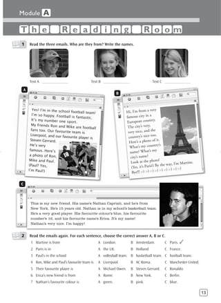 Module A

T h e                        R e a d i n g                                       R o om
1       Read the three emails. Who are they from? Write the names.




        Text A _____________                   Text B _____________                     Text C _____________

    A
                                                                B



           Yes! I’m in the scho                                                       very
                                ol football team!                   Hi, I’m from a
           I’m so happy. Footba                                                       a
                                 ll is fantastic.                   famous city in
          It’s my number one                                                           try.
                                sport.                              European coun
          My friends Ron and
                               Mike are football                     The city’s very,
          fans too. Our favourit                                                          e
                                 e team is                           very nice, and th
          Liverpool, and our fav                                                          o.
                                ourite player is                     country’s nice to
         Steven Gerrard.                                                                of it.
                                                                      Here’s a photo
         He’s very                                                                        try’s
                                                                      What’s my coun
         famous. Here’s                                                                    y
                                                                      name? What’s m
         a photo of Ron,
                                                                      city’s name?
         Mike and Paul.                                                                  oto!
                                                                       Look at the ph                            Martine.
        (Paul? Yes,                                                                        By the way, I’m
                                                                       (Yes, it’s Paris!)                      :-)
        I’m Paul!)                                                                         :-) :-) :-) :-) :-)
                                                                       Bye!!! :-) :-) :-)

C



         This is my new friend. His name’s Nathan Capriati, and he’s from
         New York. He’s 15 years old. Nathan is in my school’s basketball team.
         He’s a very good player. His favourite colour’s blue, his favourite
         number’s 16, and his favourite name’s Erica. It’s my name!
         Nathan’s very nice. I’m happy!


2       Read the emails again. For each sentence, choose the correct answer A, B or C.
         1 Martine is from                          A London.          B Amsterdam.               C Paris. ✓
         2 Paris is in                              A the UK.          B Holland.                 C France.
         3 Paul’s in the school                     A volleyball team. B basketball team. C football team.
         4 Ron, Mike and Paul’s favourite team is   A Liverpool.       B AC Roma.                 C Manchester United.
         5 Their favourite player is                A Michael Owen.    B Steven Gerrard.          C Ronaldo.
         6 Erica’s new friend is from               A Rome.            B New York.                C Berlin.
         7 Nathan’s favourite colour is             A green.           B pink.                    C blue.

                                                                                                                            13
 