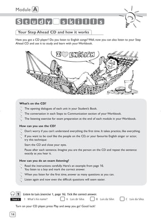 Module A

      S t u d y                             s k i l l s
      Your Step Ahead CD and how it works
     Have you got a CD player? Do you listen to English songs? Well, now you can also listen to your Step
     Ahead CD and use it to study and learn with your Workbook.




          What’s on the CD?
             The opening dialogues of each unit in your Student’s Book.
             The conversation in each Steps to Communication section of your Workbook.
             The listening exercise for exam preparation at the end of each module in your Workbook.

          How can you use the CD?
             Don’t worry if you can’t understand everything the first time. It takes practice, like everything.
             If you want to be cool like the people on the CD, or your favourite English singer or actor,
             try this technique:
             Start the CD and close your eyes.
             Pause after each sentence. Imagine you are the person on the CD and repeat the sentence
             exactly as you hear it.

          How can you do an exam listening?
             Read the instructions carefully. Here’s an example from page 16.
             You listen to a boy and mark the correct answer.
             When you listen for the first time, answer as many questions as you can.
             Listen again and now even the difficult questions will seem easier.



      1     Listen to Luis (exercise 1, page 16). Tick the correct answer.
Track 6      1 What’s his name?                 A Luis de Silva.         B Luis da Silve.         C Luis da Silva.

     Turn on your CD player, press Play and away you go! Good luck!

14
 